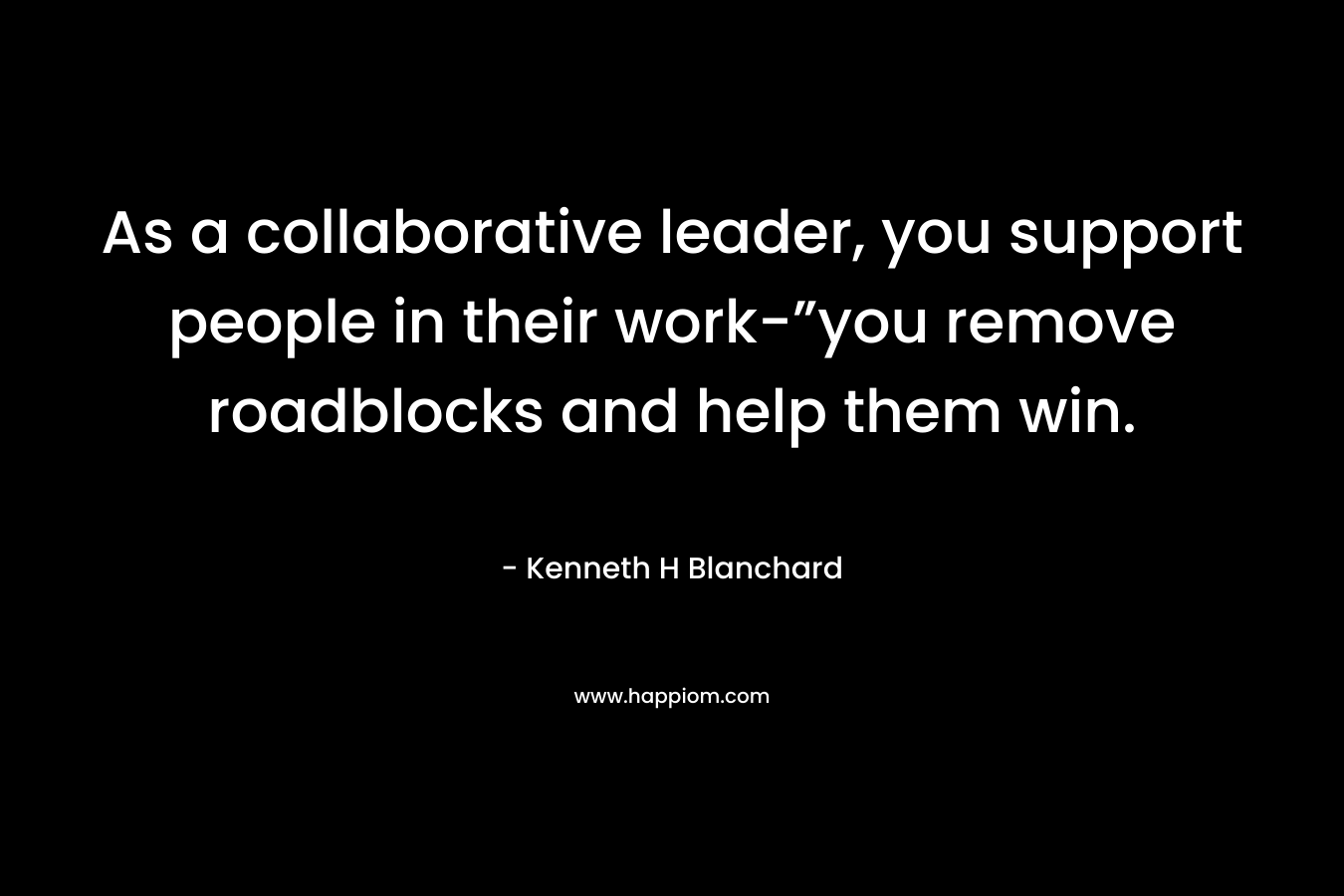 As a collaborative leader, you support people in their work-”you remove roadblocks and help them win. – Kenneth H Blanchard