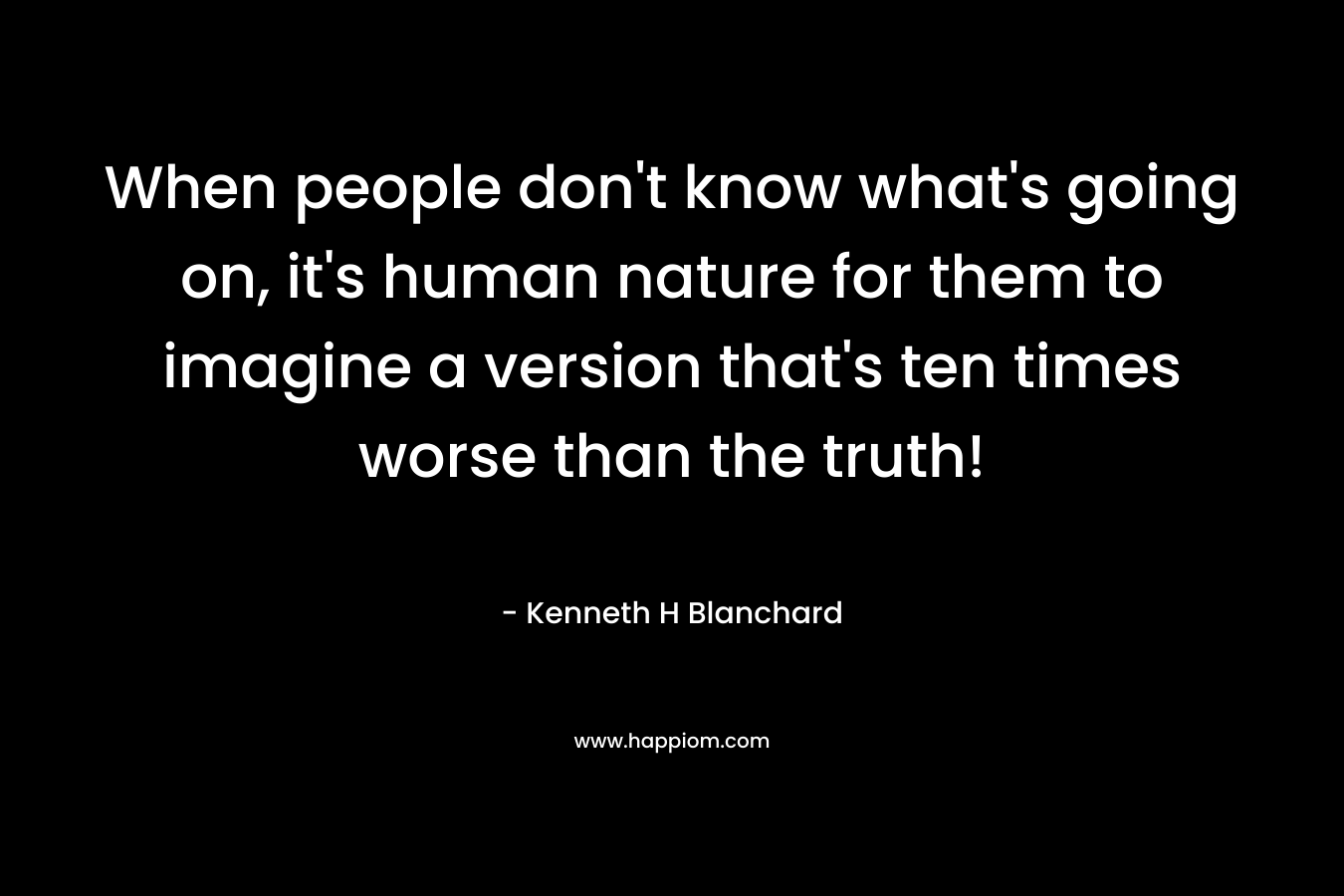 When people don't know what's going on, it's human nature for them to imagine a version that's ten times worse than the truth!