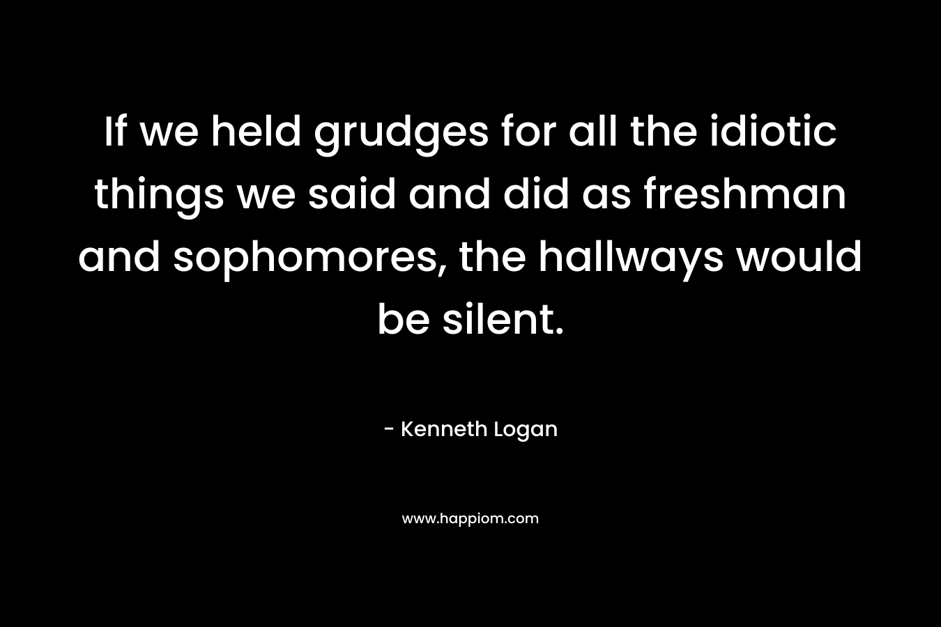 If we held grudges for all the idiotic things we said and did as freshman and sophomores, the hallways would be silent. – Kenneth Logan