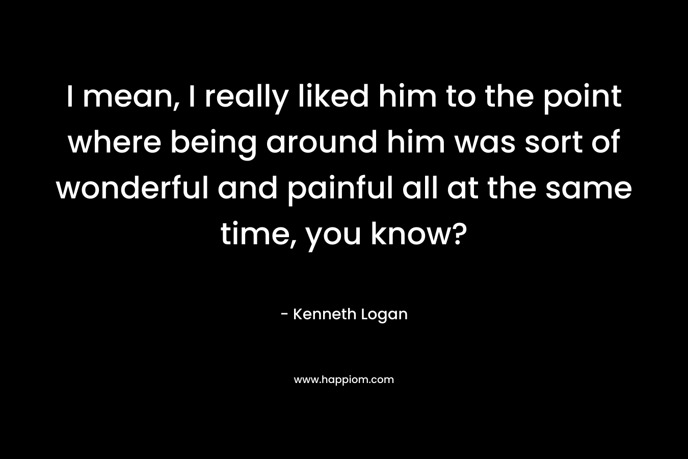 I mean, I really liked him to the point where being around him was sort of wonderful and painful all at the same time, you know? – Kenneth Logan
