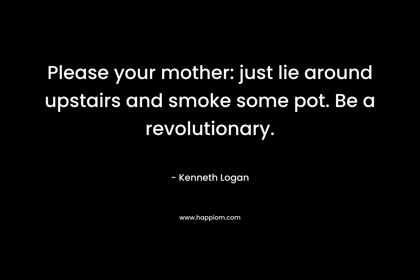 Please your mother: just lie around upstairs and smoke some pot. Be a revolutionary. – Kenneth Logan