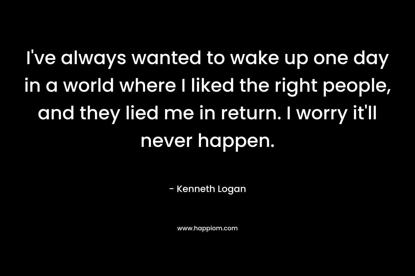 I’ve always wanted to wake up one day in a world where I liked the right people, and they lied me in return. I worry it’ll never happen. – Kenneth Logan