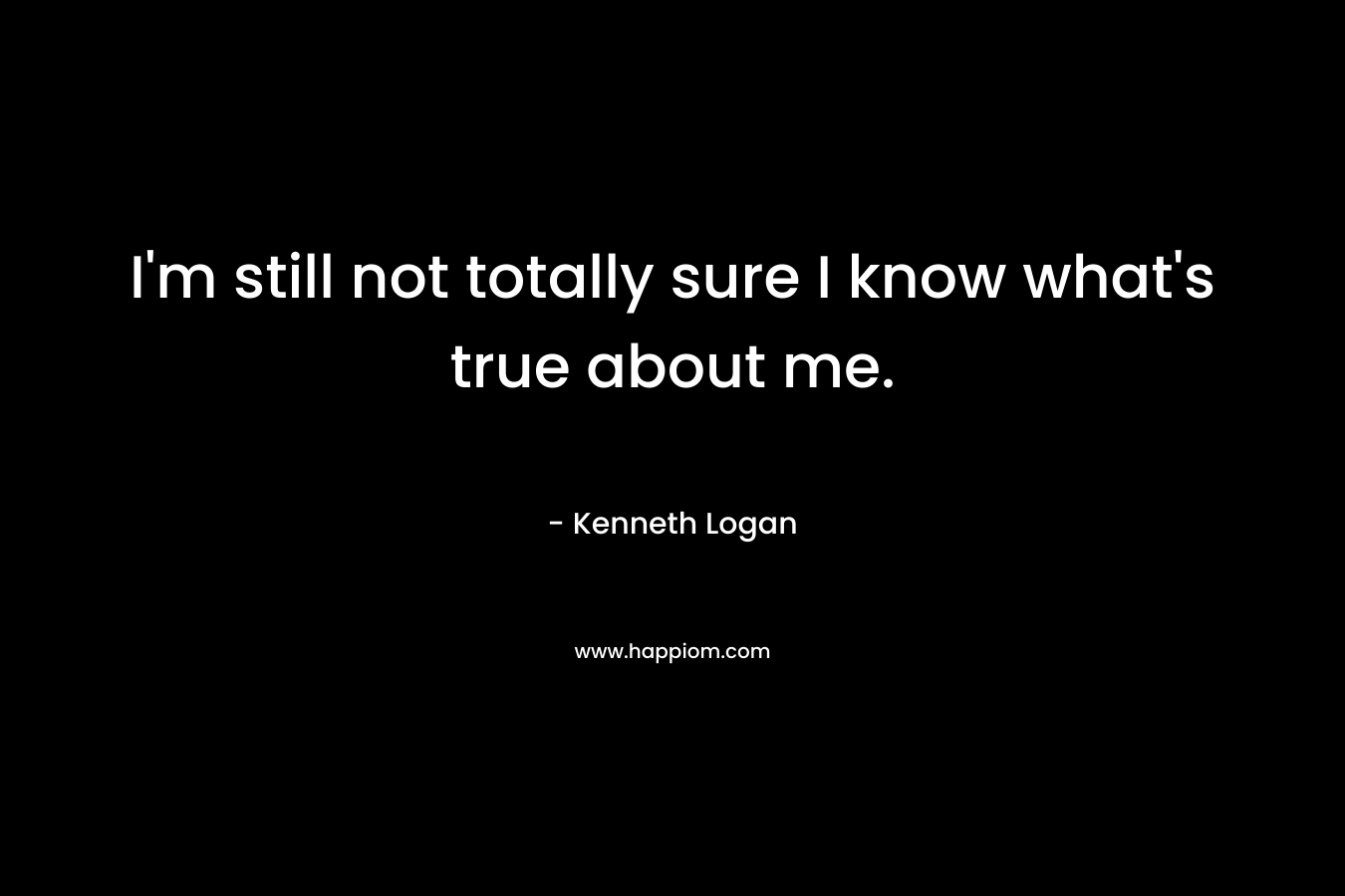I’m still not totally sure I know what’s true about me. – Kenneth Logan