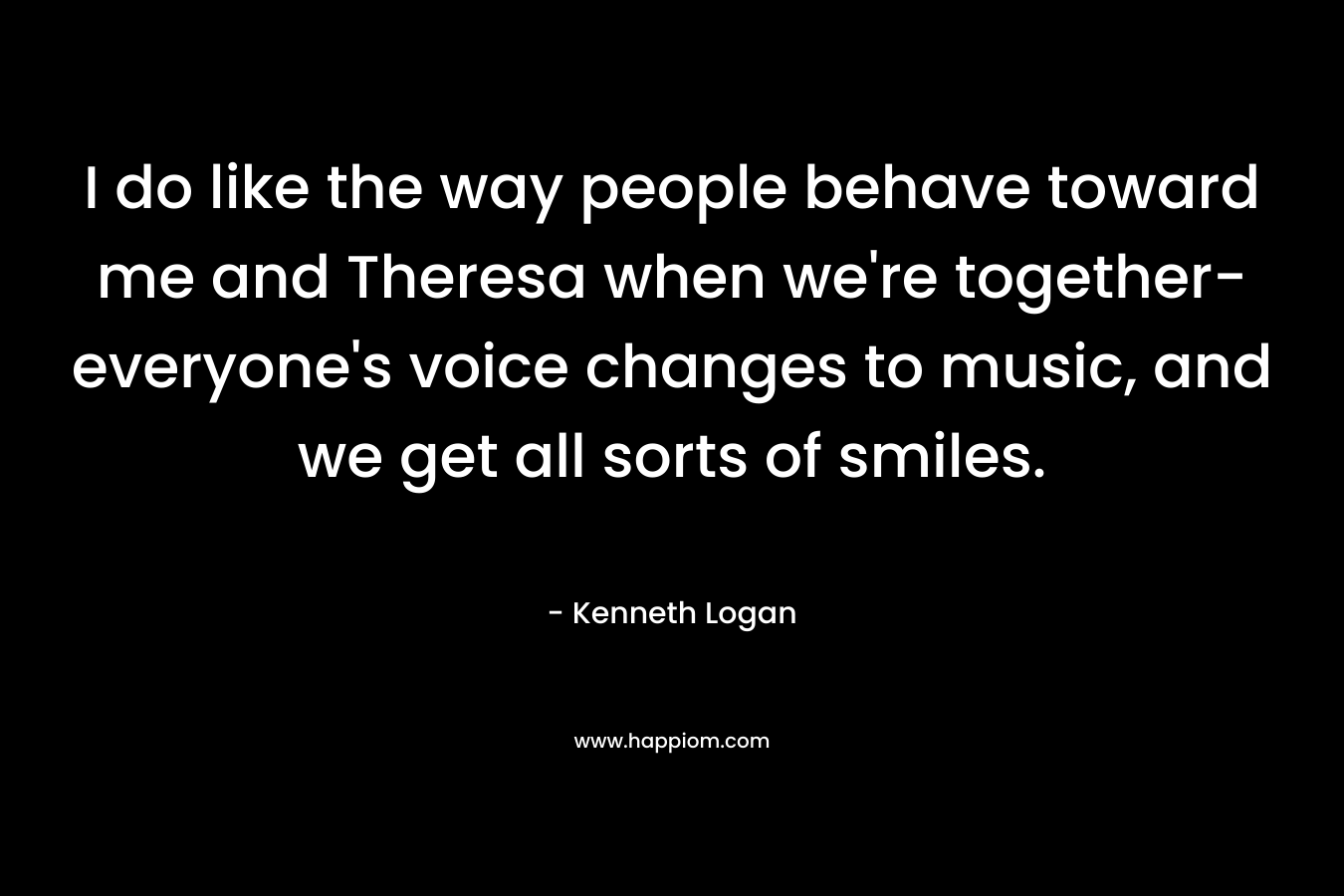 I do like the way people behave toward me and Theresa when we're together-everyone's voice changes to music, and we get all sorts of smiles.