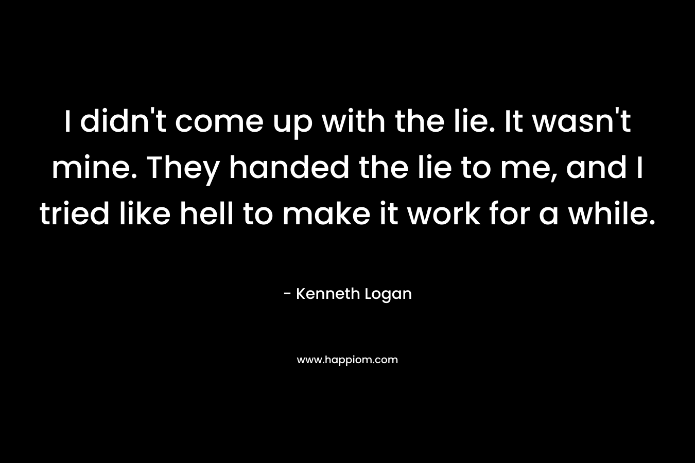 I didn’t come up with the lie. It wasn’t mine. They handed the lie to me, and I tried like hell to make it work for a while. – Kenneth Logan