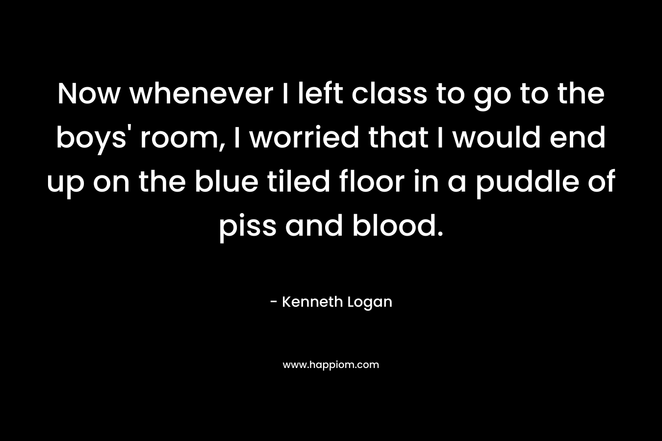 Now whenever I left class to go to the boys’ room, I worried that I would end up on the blue tiled floor in a puddle of piss and blood. – Kenneth Logan