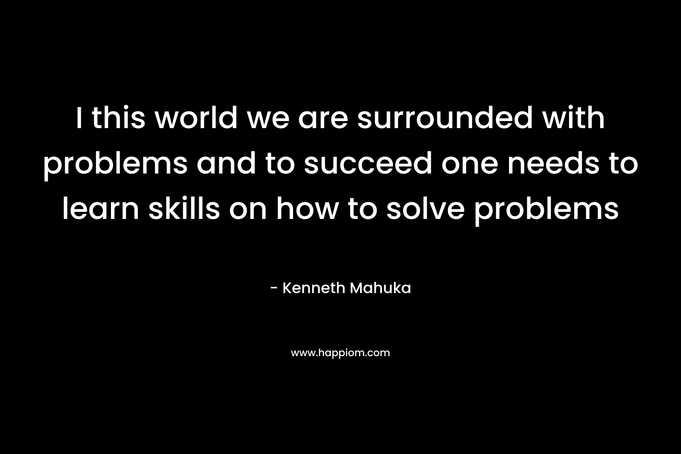 I this world we are surrounded with problems and to succeed one needs to learn skills on how to solve problems – Kenneth Mahuka