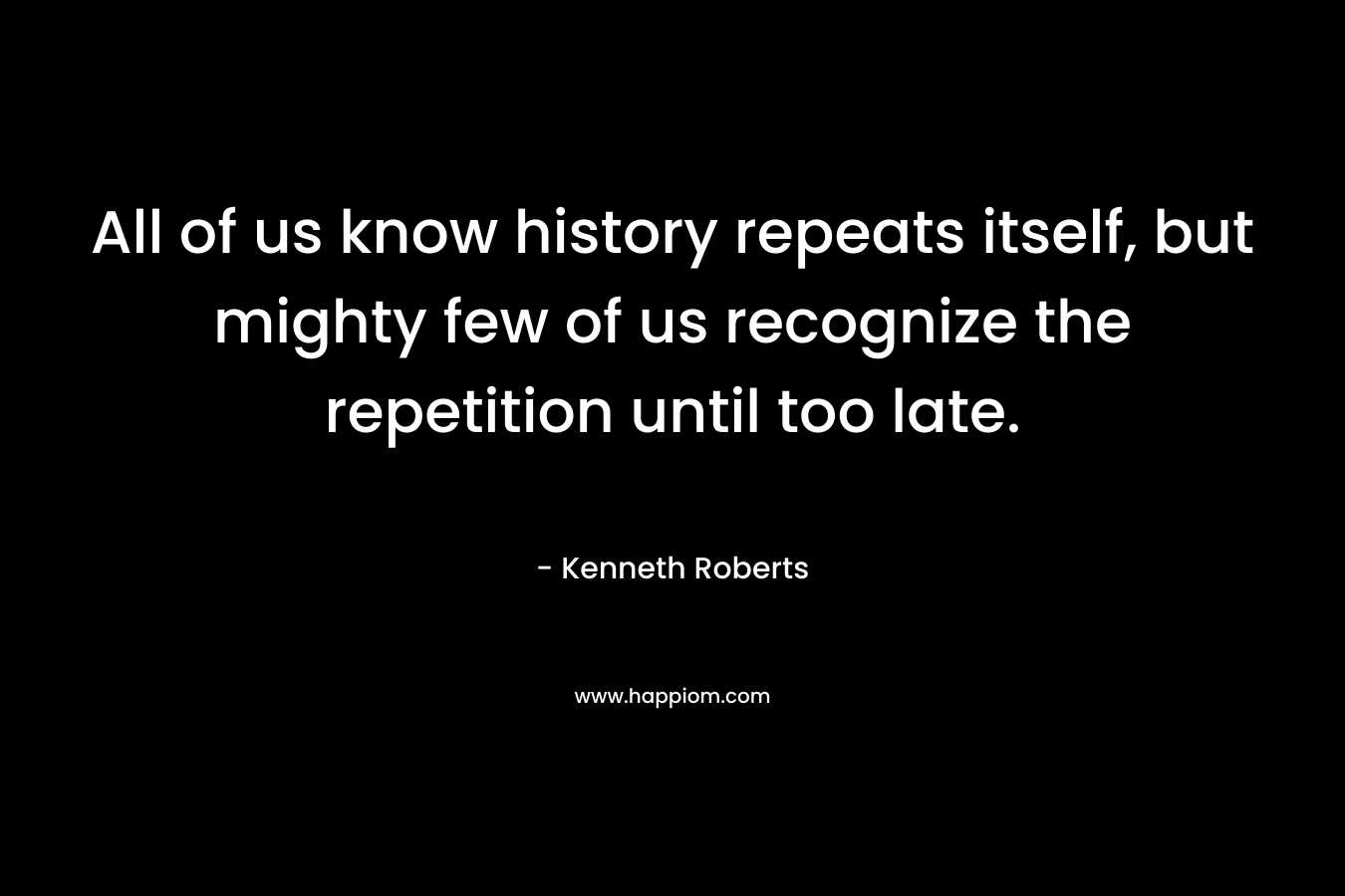 All of us know history repeats itself, but mighty few of us recognize the repetition until too late. – Kenneth Roberts