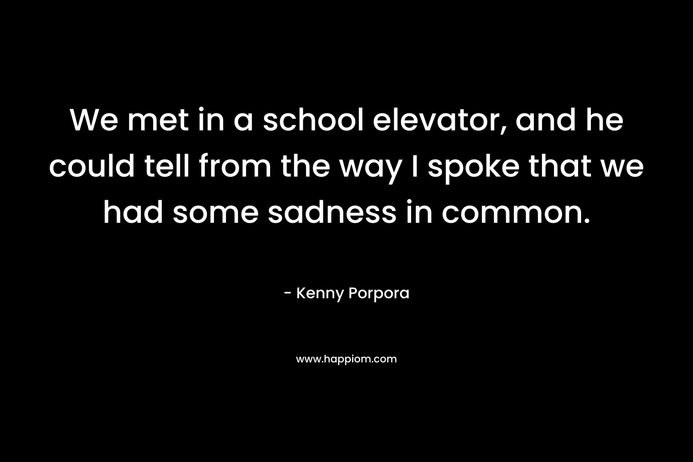 We met in a school elevator, and he could tell from the way I spoke that we had some sadness in common. – Kenny Porpora