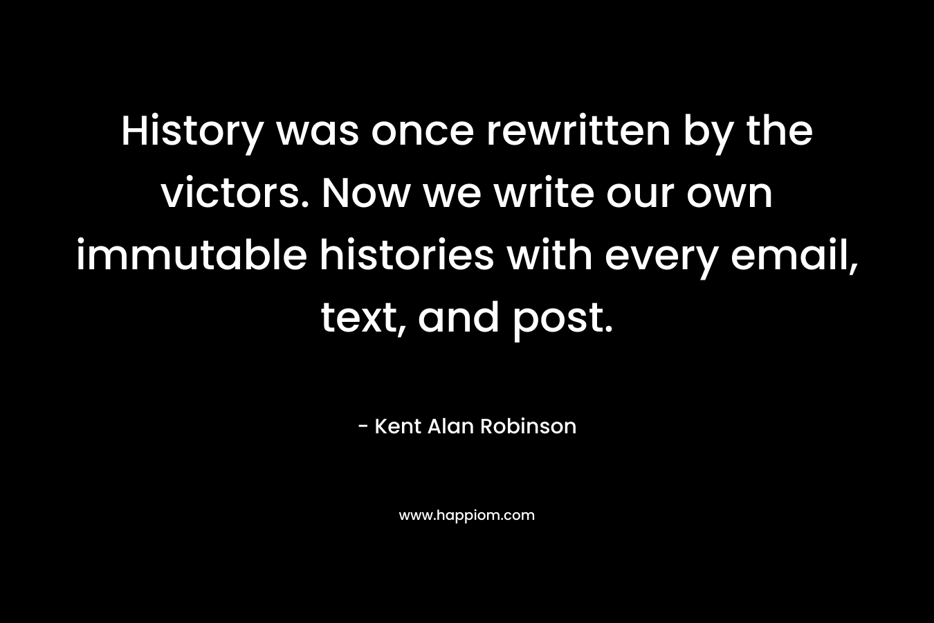 History was once rewritten by the victors. Now we write our own immutable histories with every email, text, and post. – Kent Alan Robinson