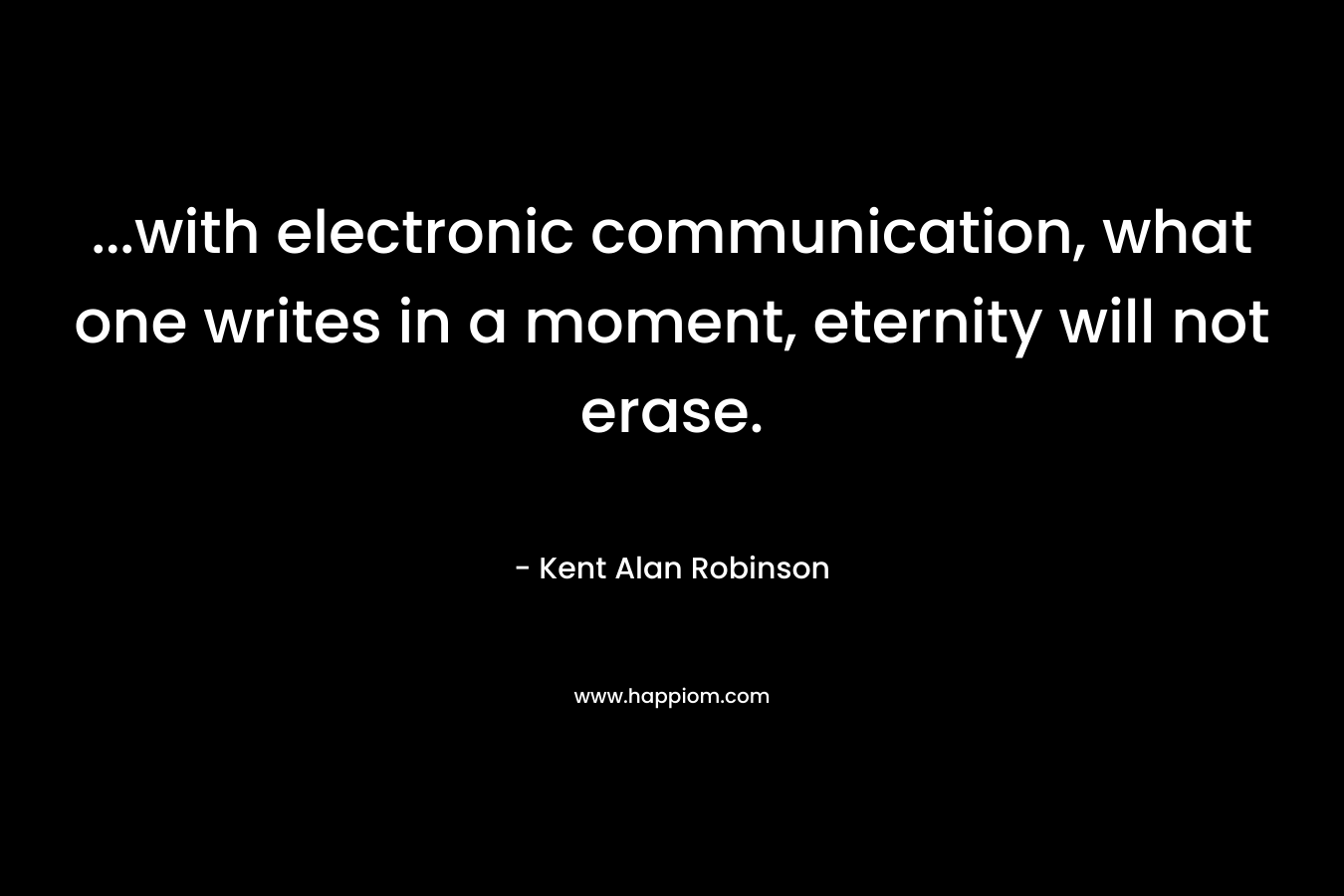 …with electronic communication, what one writes in a moment, eternity will not erase. – Kent Alan Robinson