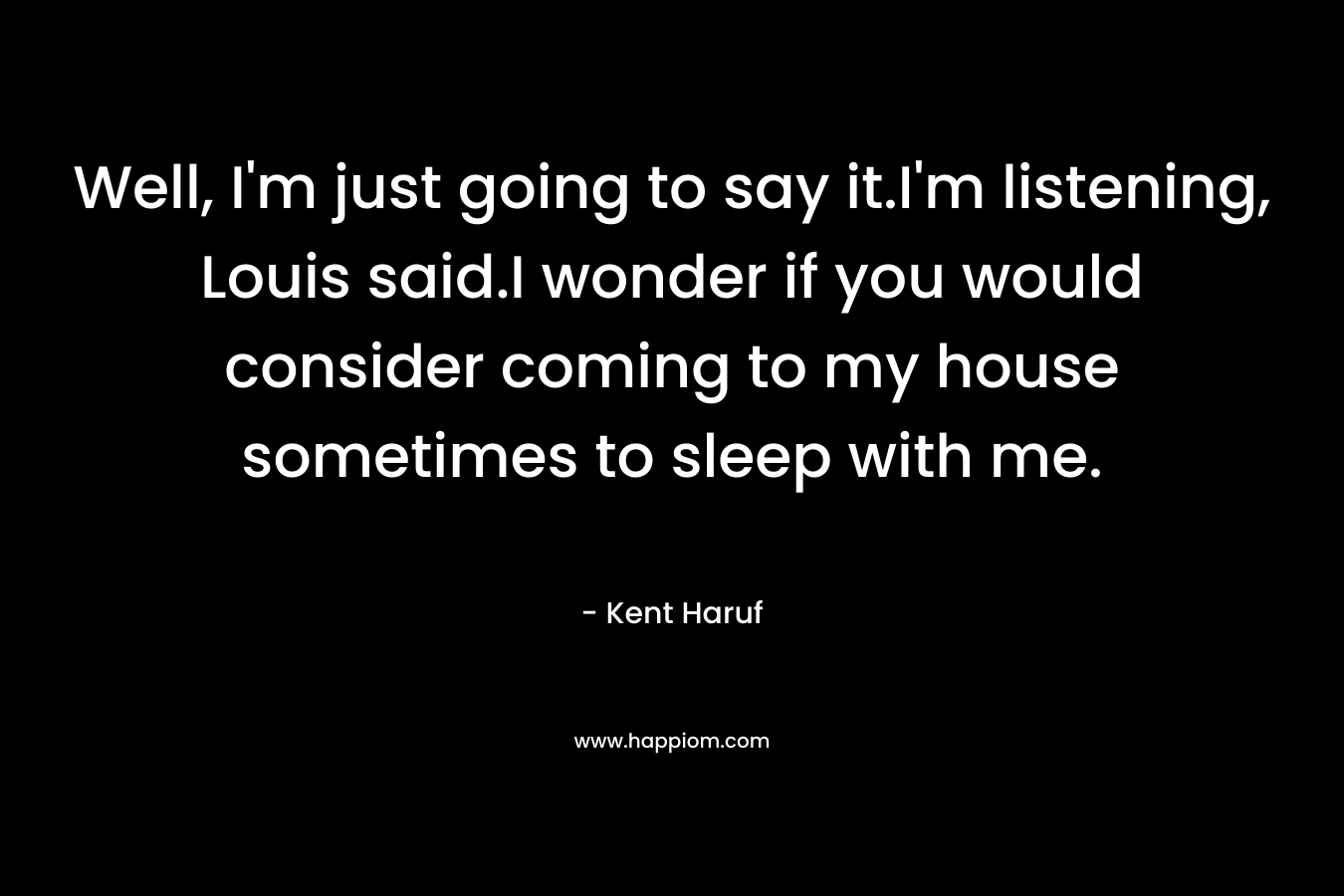 Well, I’m just going to say it.I’m listening, Louis said.I wonder if you would consider coming to my house sometimes to sleep with me. – Kent Haruf