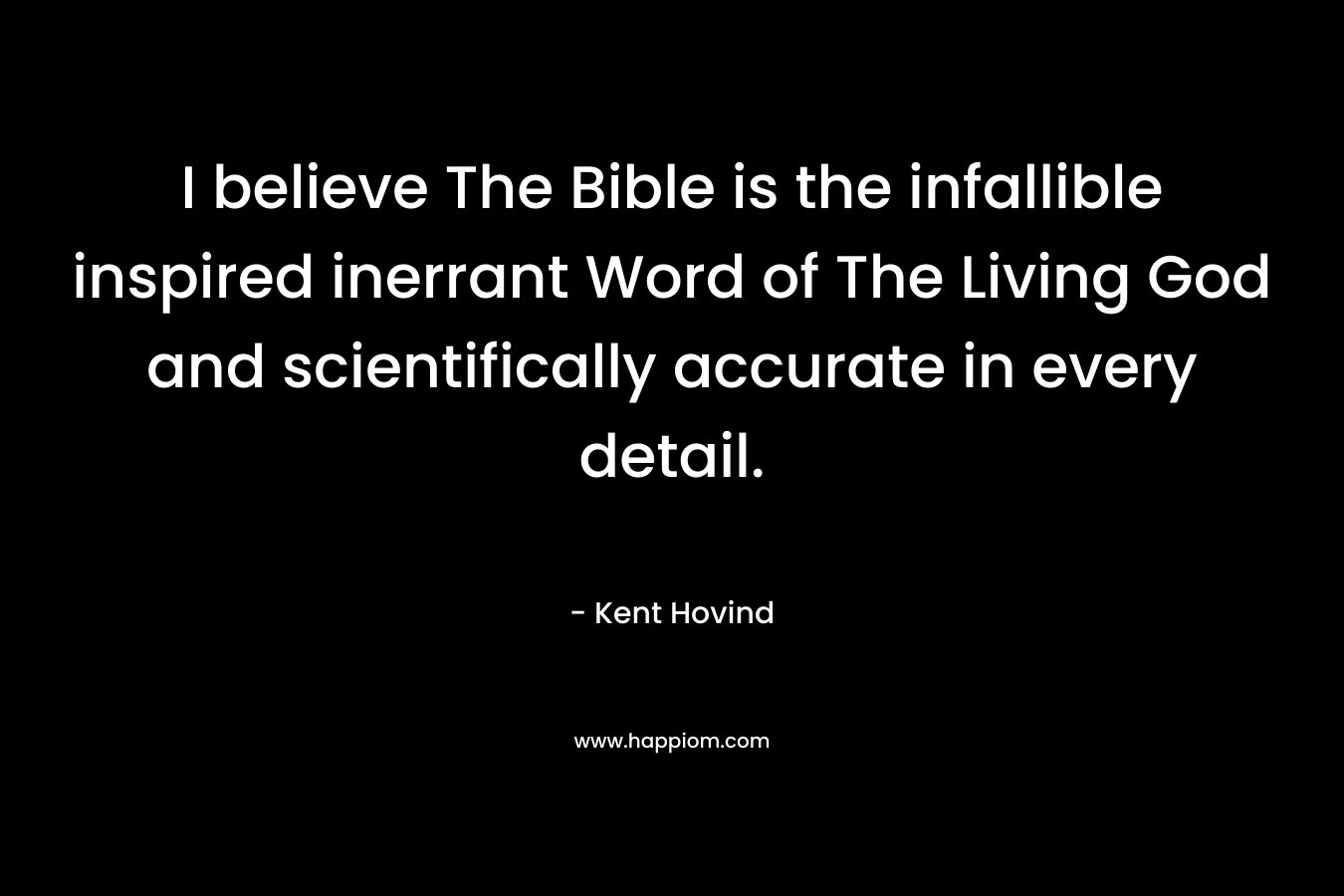 I believe The Bible is the infallible inspired inerrant Word of The Living God and scientifically accurate in every detail. – Kent Hovind