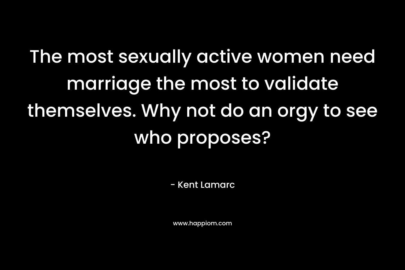 The most sexually active women need marriage the most to validate themselves. Why not do an orgy to see who proposes? – Kent Lamarc