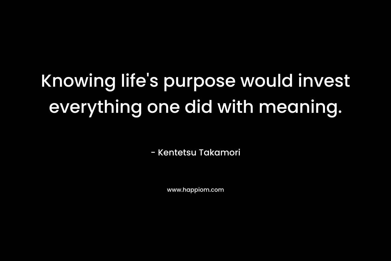 Knowing life’s purpose would invest everything one did with meaning. – Kentetsu Takamori