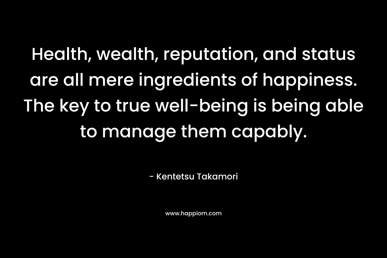 Health, wealth, reputation, and status are all mere ingredients of happiness. The key to true well-being is being able to manage them capably. – Kentetsu Takamori