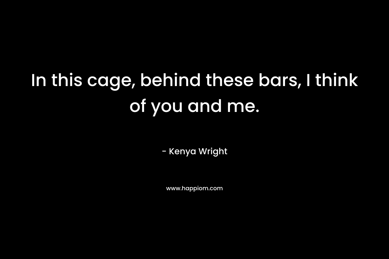 In this cage, behind these bars, I think of you and me. – Kenya Wright