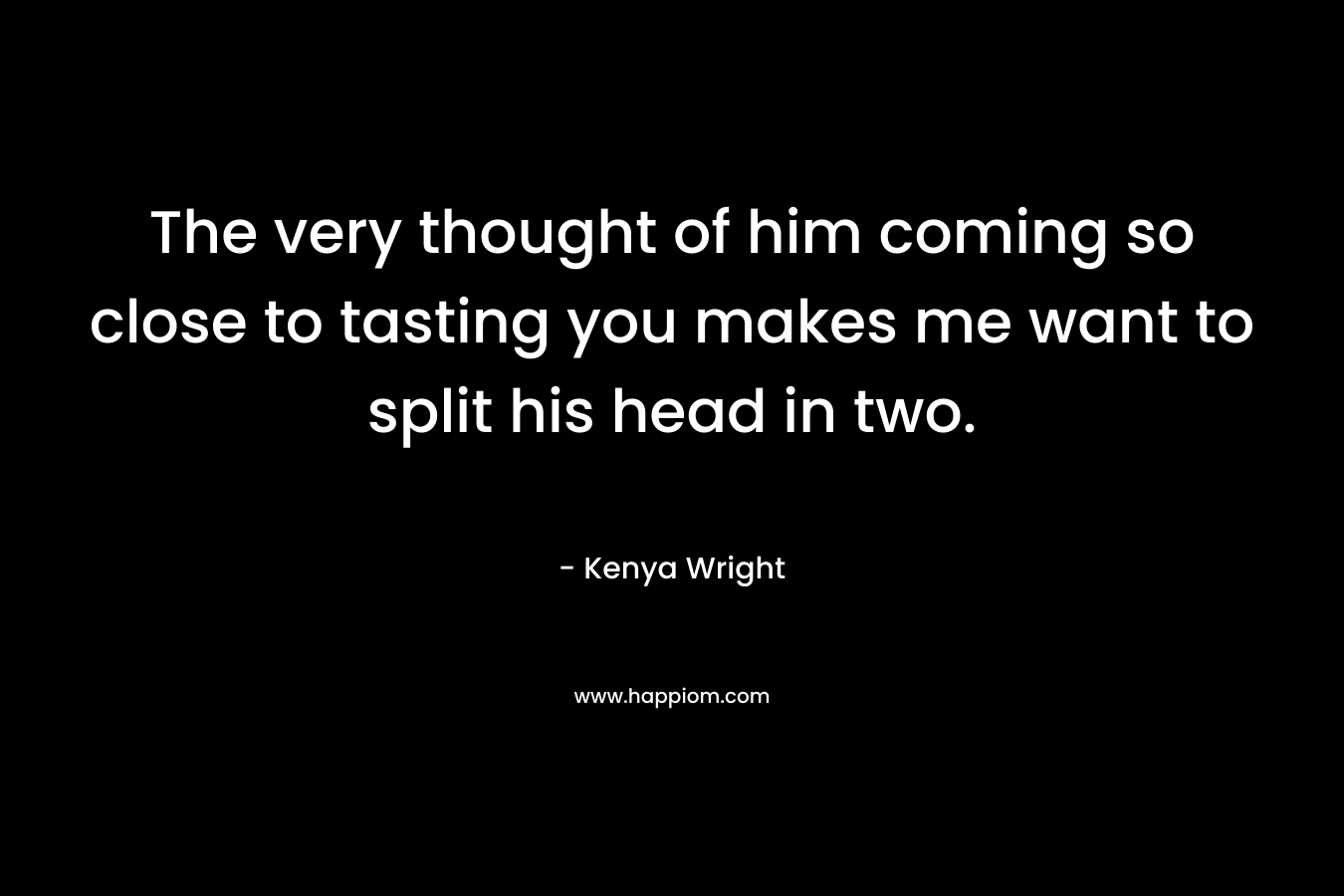 The very thought of him coming so close to tasting you makes me want to split his head in two.