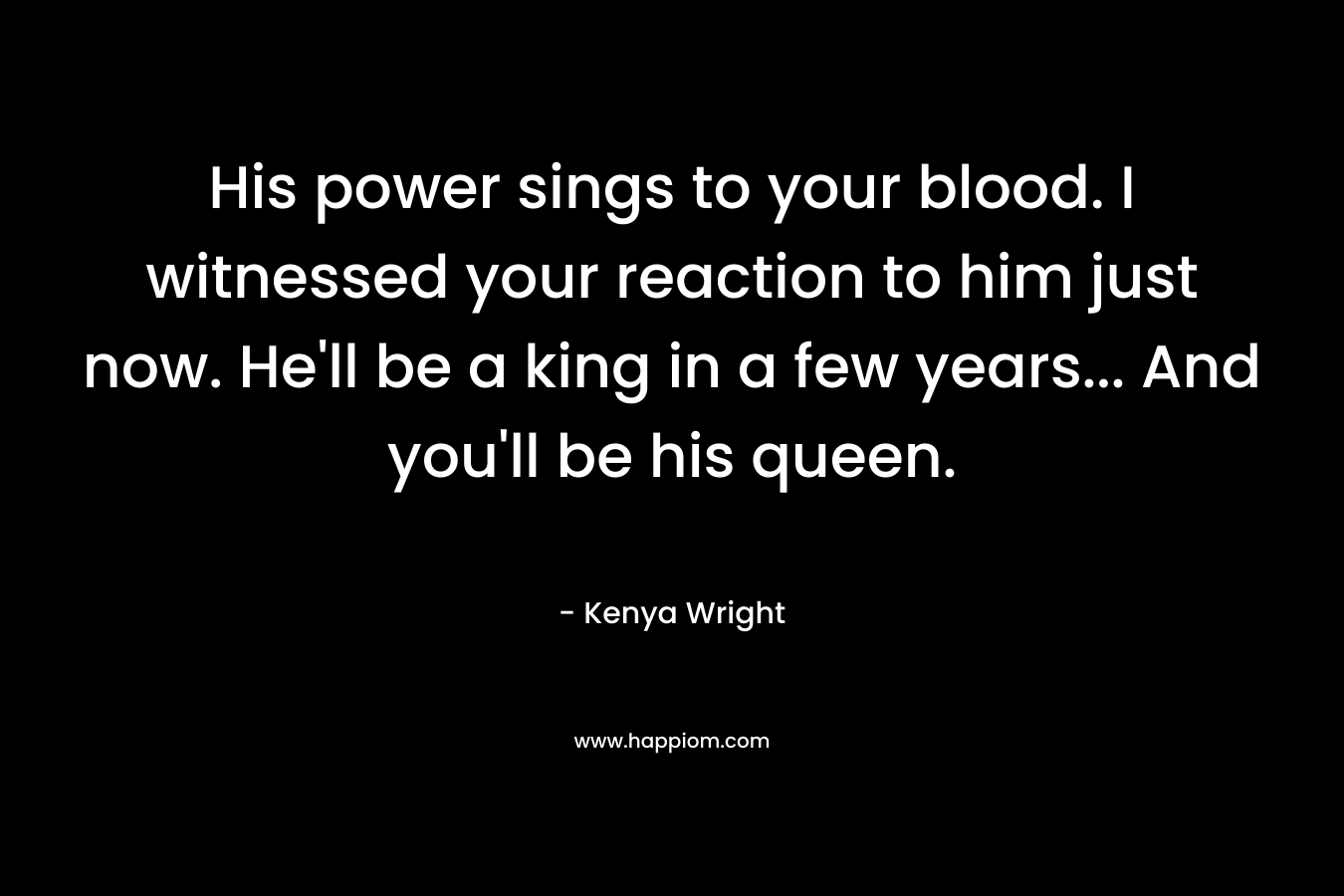 His power sings to your blood. I witnessed your reaction to him just now. He’ll be a king in a few years… And you’ll be his queen. – Kenya Wright