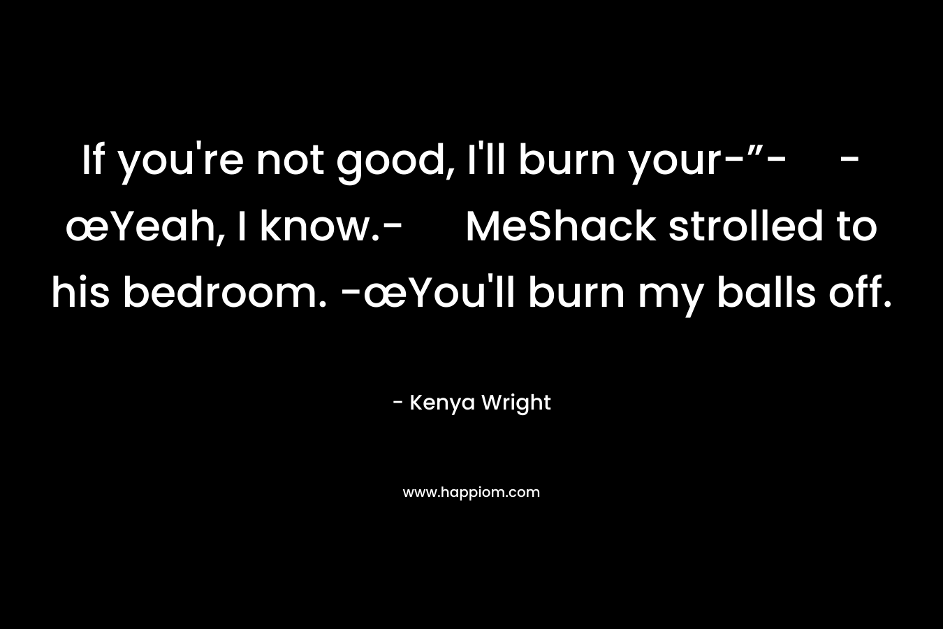 If you're not good, I'll burn your-”--œYeah, I know.- MeShack strolled to his bedroom. -œYou'll burn my balls off.