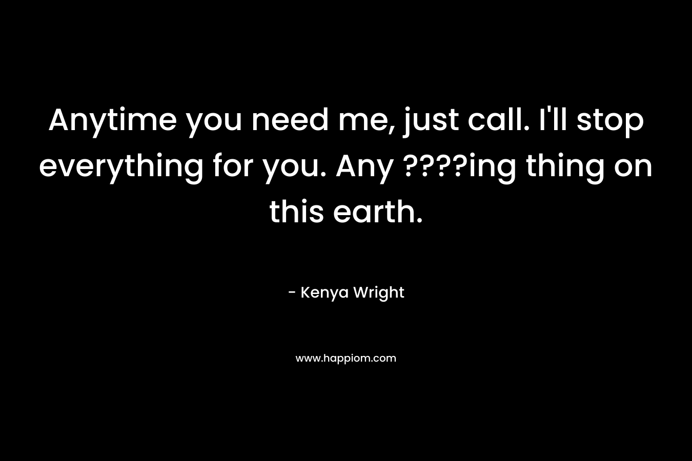 Anytime you need me, just call. I'll stop everything for you. Any ????ing thing on this earth.