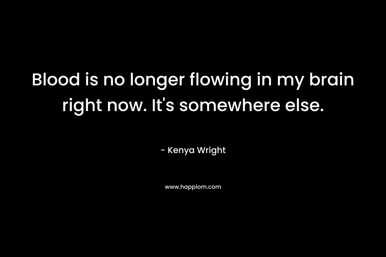Blood is no longer flowing in my brain right now. It’s somewhere else. – Kenya Wright