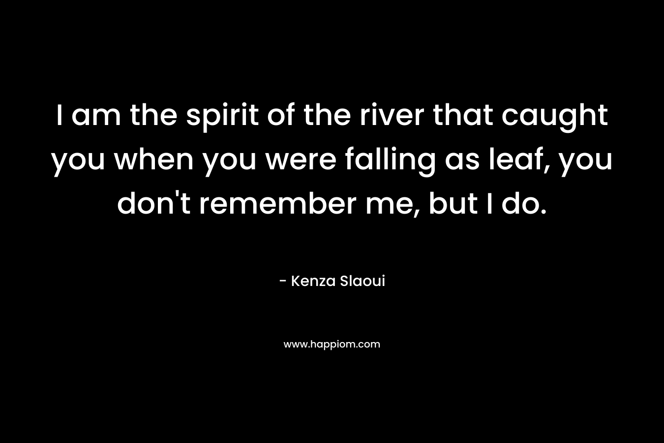 I am the spirit of the river that caught you when you were falling as leaf, you don’t remember me, but I do. – Kenza Slaoui