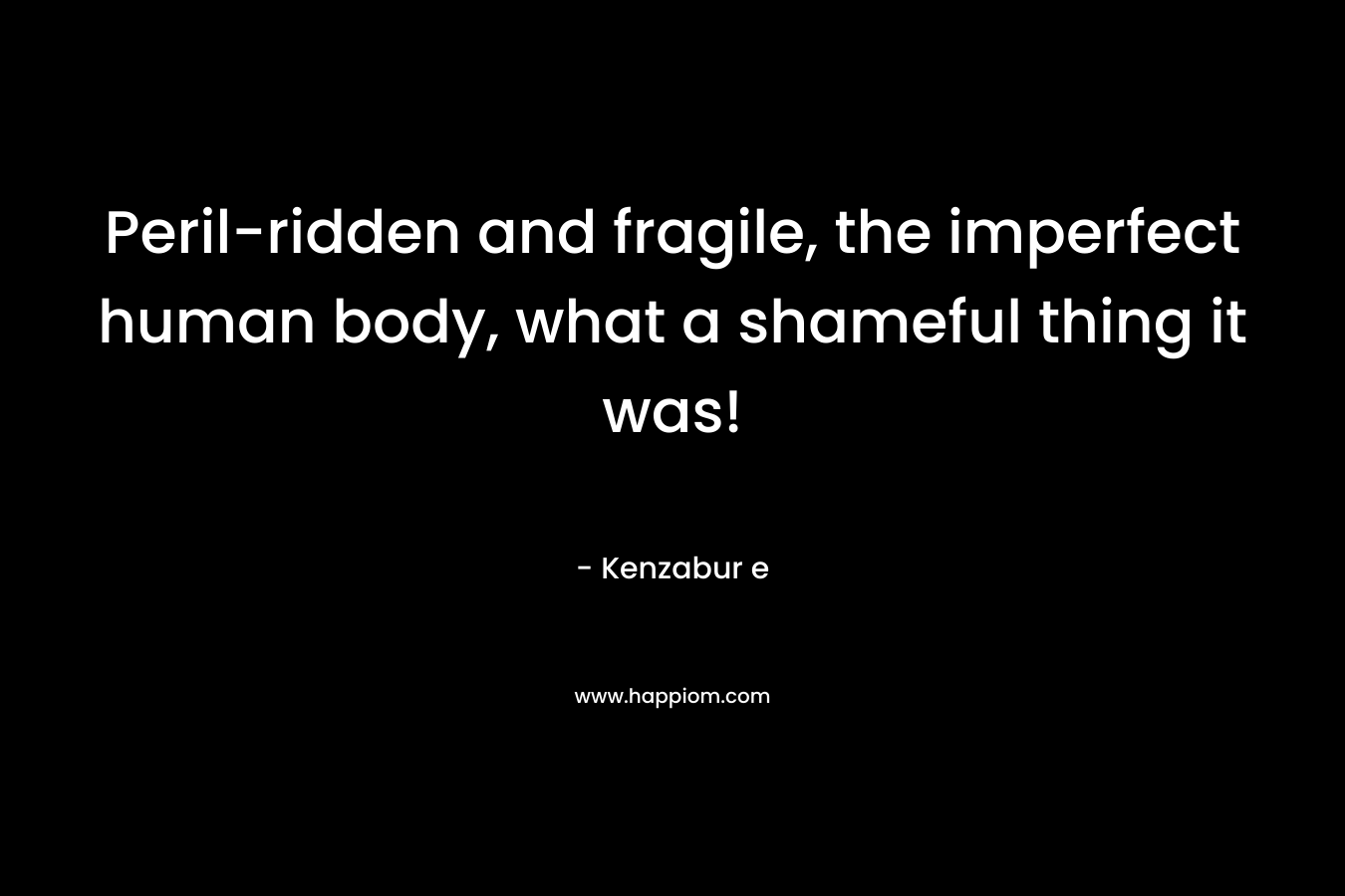 Peril-ridden and fragile, the imperfect human body, what a shameful thing it was!