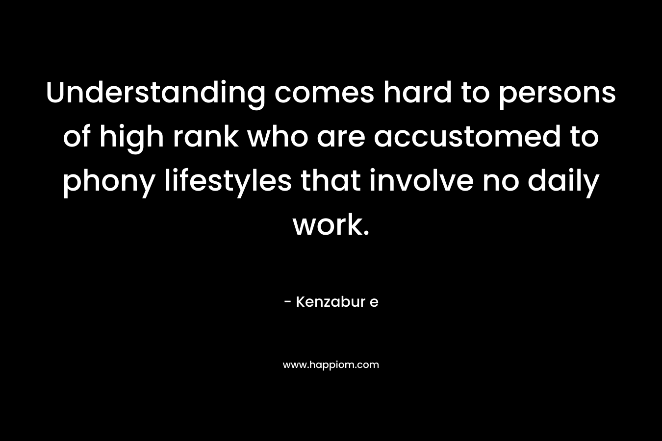 Understanding comes hard to persons of high rank who are accustomed to phony lifestyles that involve no daily work. – Kenzabur e