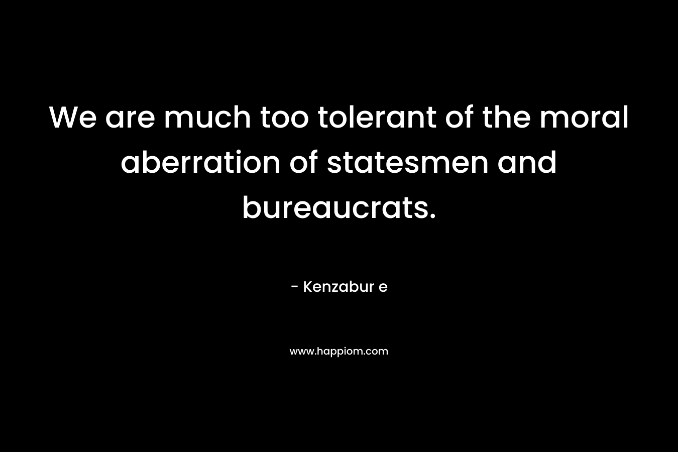 We are much too tolerant of the moral aberration of statesmen and bureaucrats. – Kenzabur e