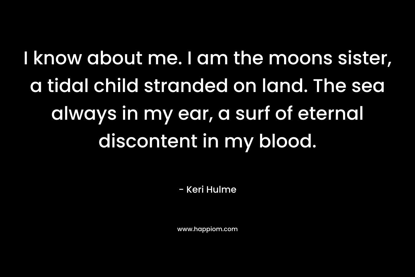 I know about me. I am the moons sister, a tidal child stranded on land. The sea always in my ear, a surf of eternal discontent in my blood. – Keri Hulme
