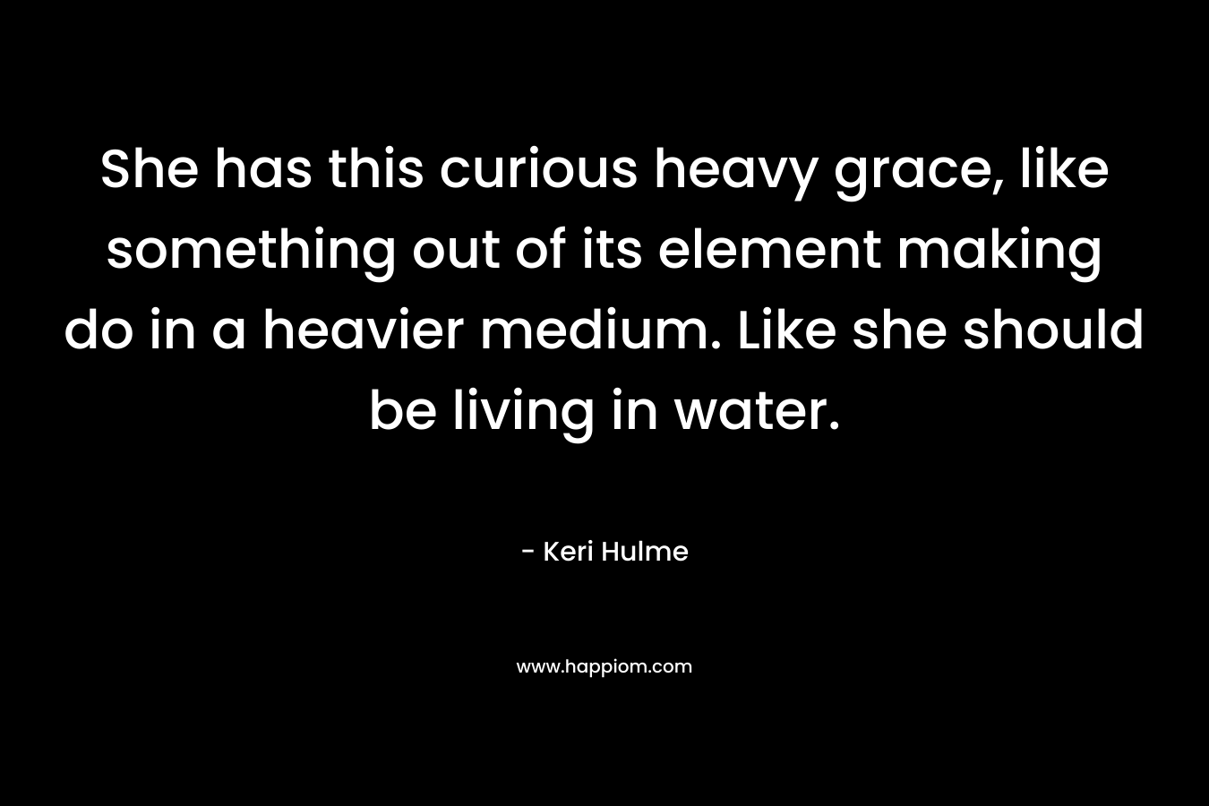 She has this curious heavy grace, like something out of its element making do in a heavier medium. Like she should be living in water.