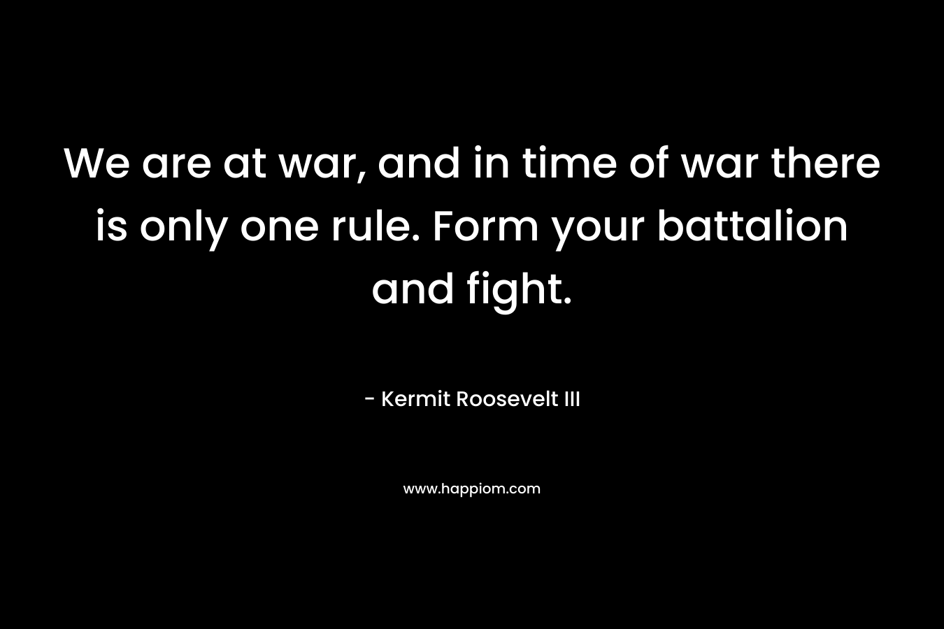 We are at war, and in time of war there is only one rule. Form your battalion and fight. – Kermit Roosevelt III