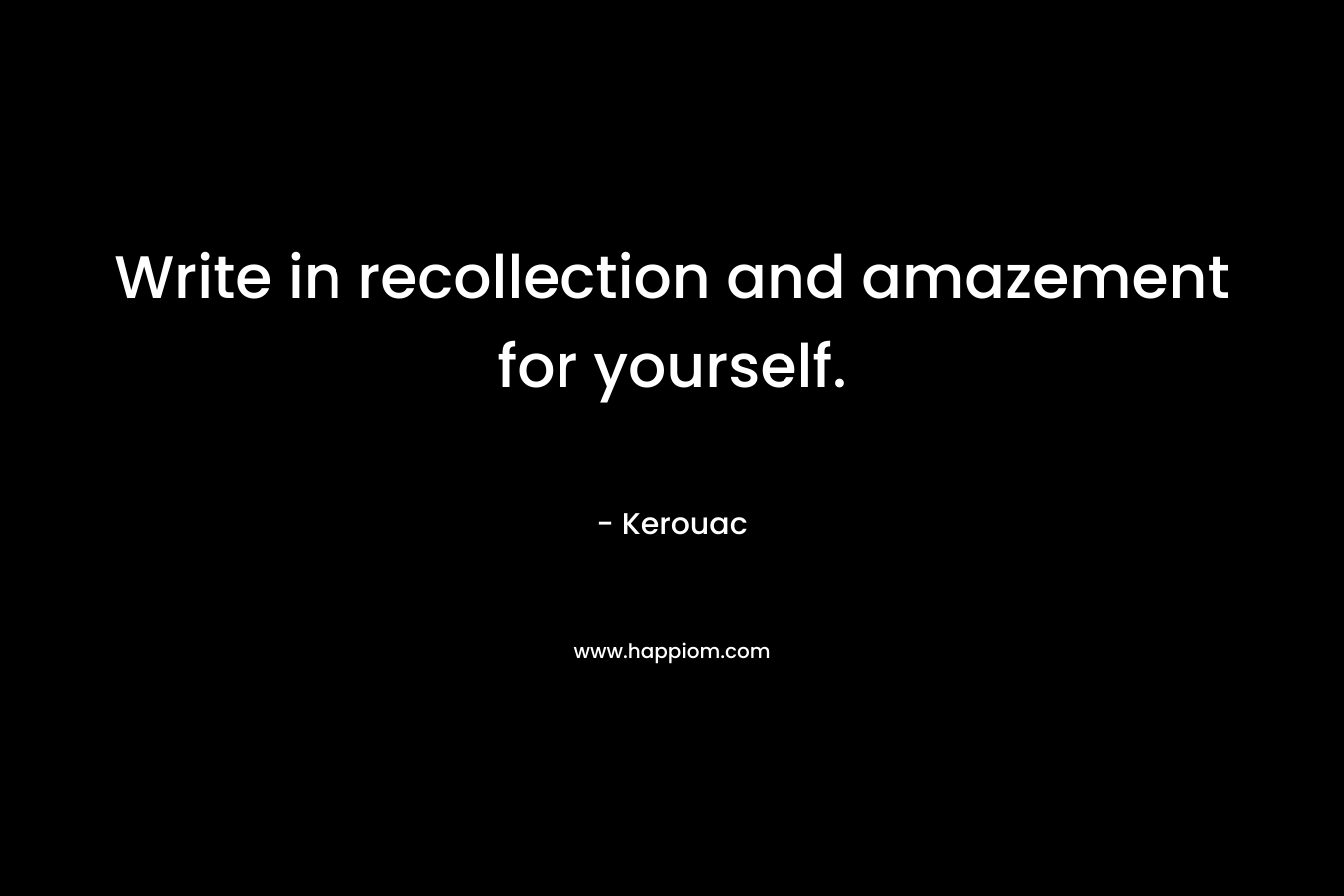 Write in recollection and amazement for yourself. – Kerouac