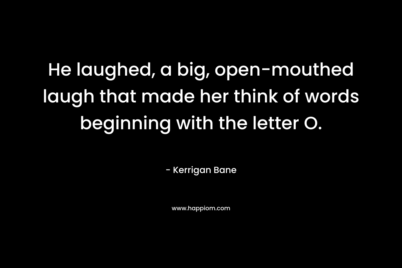 He laughed, a big, open-mouthed laugh that made her think of words beginning with the letter O.