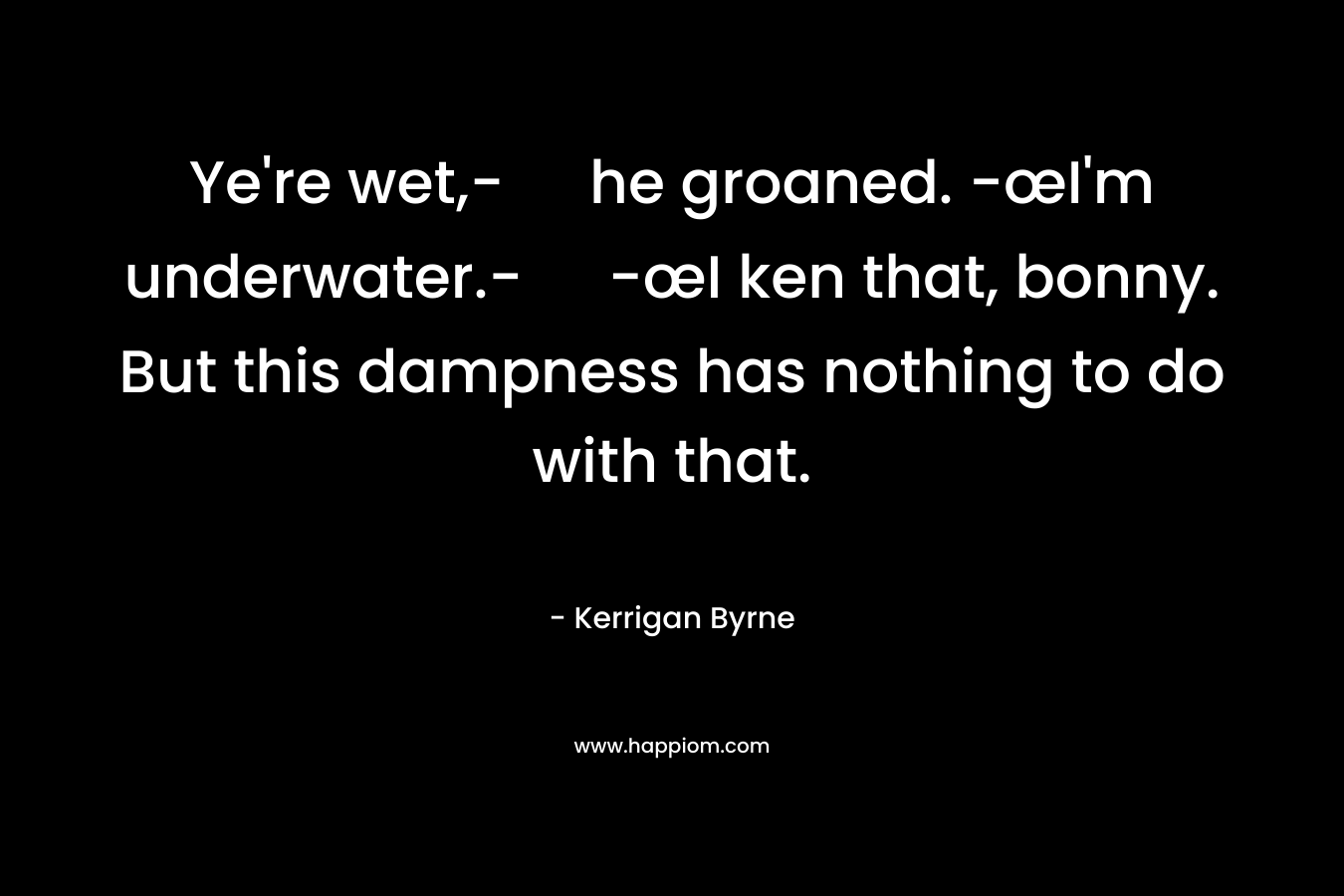 Ye’re wet,- he groaned.	-œI’m underwater.-	-œI ken that, bonny. But this dampness has nothing to do with that. – Kerrigan Byrne