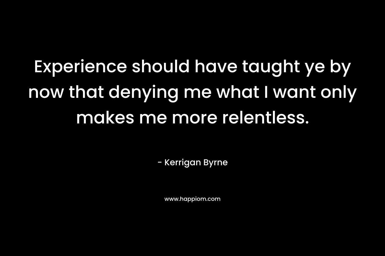 Experience should have taught ye by now that denying me what I want only makes me more relentless.