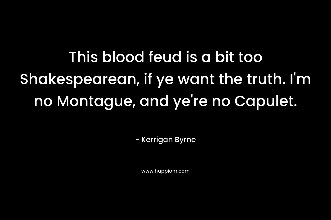 This blood feud is a bit too Shakespearean, if ye want the truth. I’m no Montague, and ye’re no Capulet. – Kerrigan Byrne