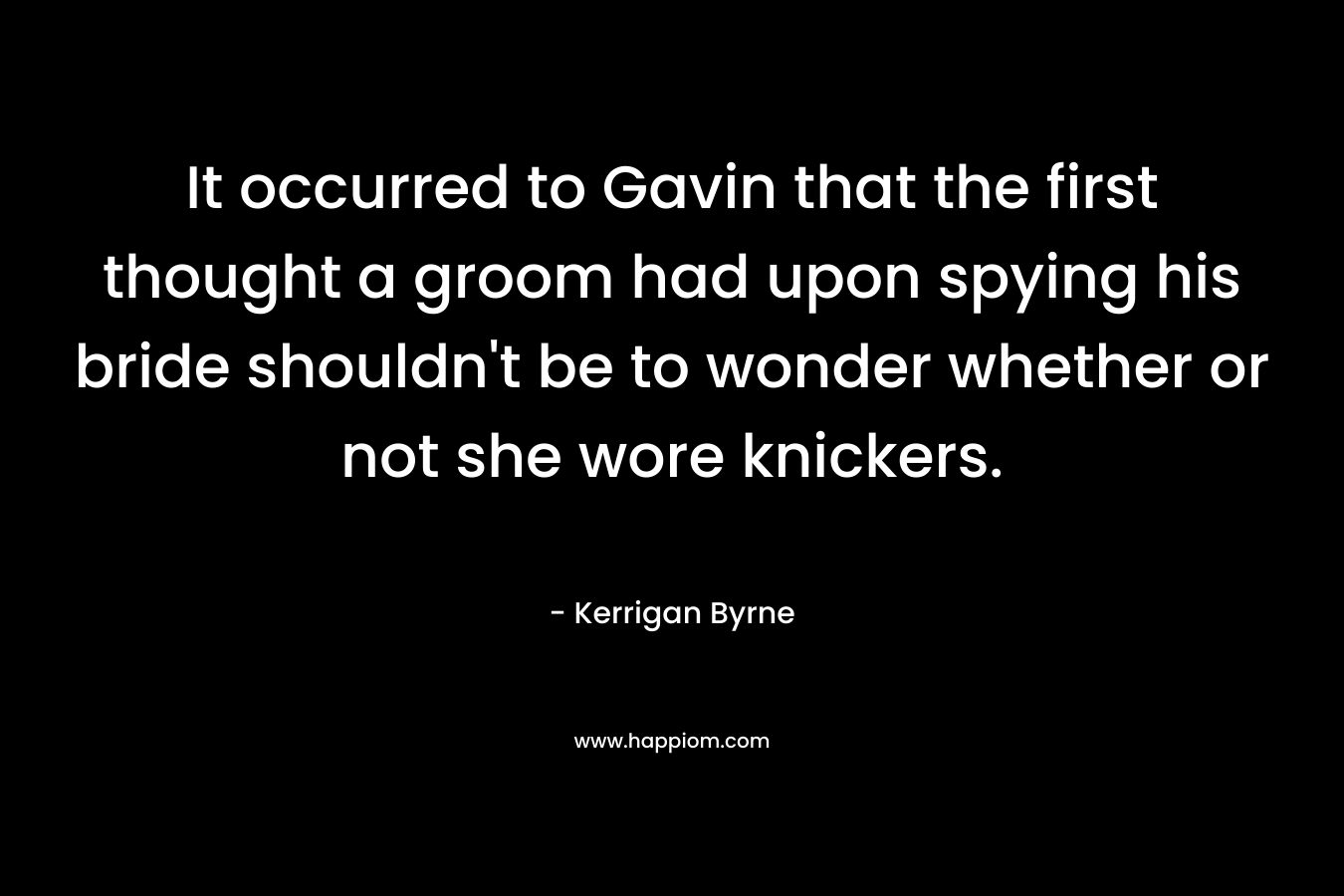 It occurred to Gavin that the first thought a groom had upon spying his bride shouldn’t be to wonder whether or not she wore knickers. – Kerrigan Byrne