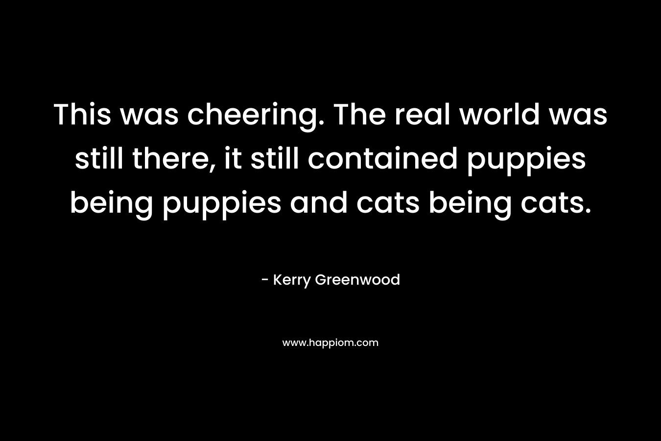 This was cheering. The real world was still there, it still contained puppies being puppies and cats being cats. – Kerry Greenwood