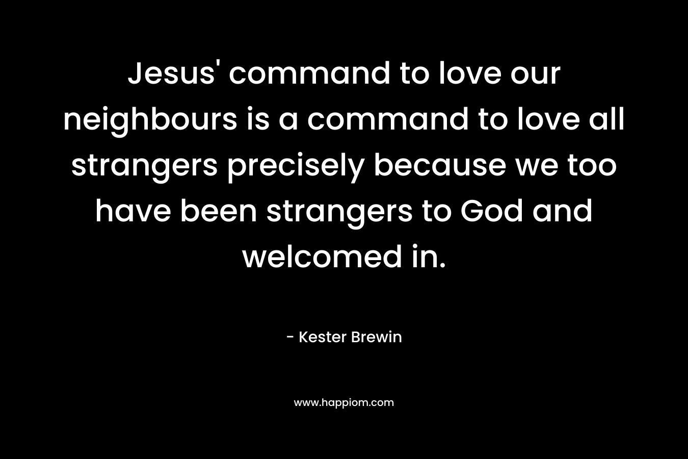 Jesus’ command to love our neighbours is a command to love all strangers precisely because we too have been strangers to God and welcomed in. – Kester Brewin