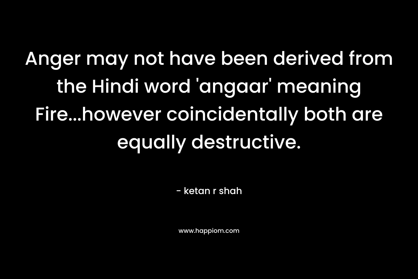 Anger may not have been derived from the Hindi word ‘angaar’ meaning Fire…however coincidentally both are equally destructive. – ketan r shah