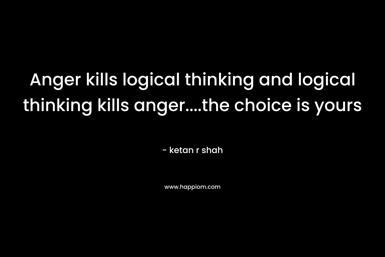 Anger kills logical thinking and logical thinking kills anger....the choice is yours