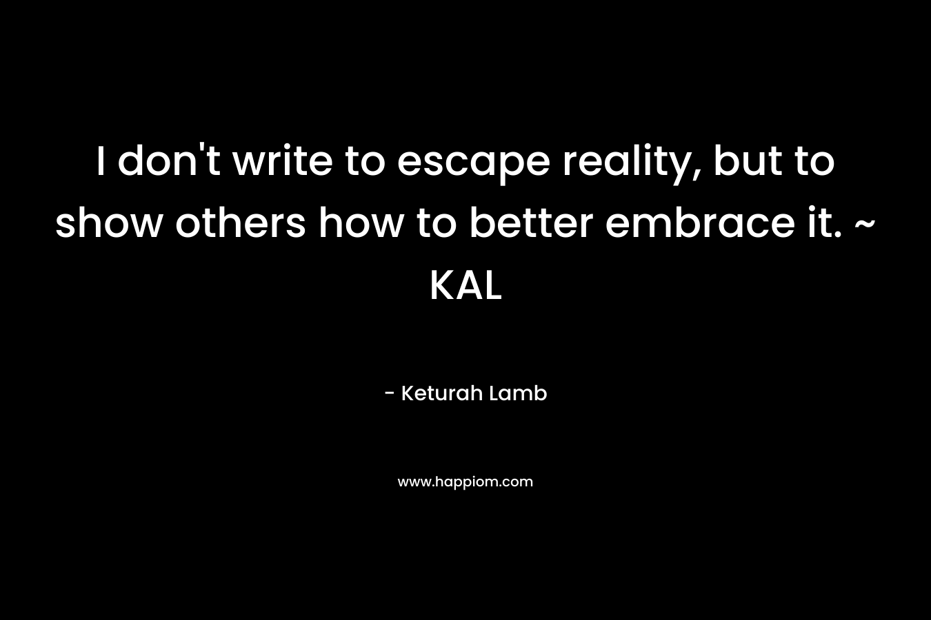I don't write to escape reality, but to show others how to better embrace it. ~ KAL