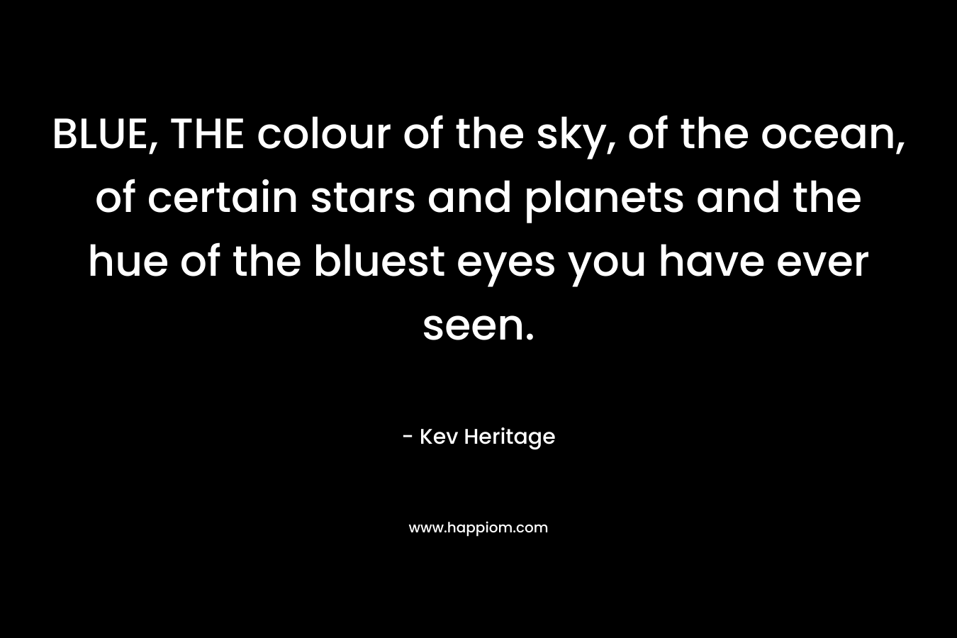 BLUE, THE colour of the sky, of the ocean, of certain stars and planets and the hue of the bluest eyes you have ever seen. – Kev Heritage