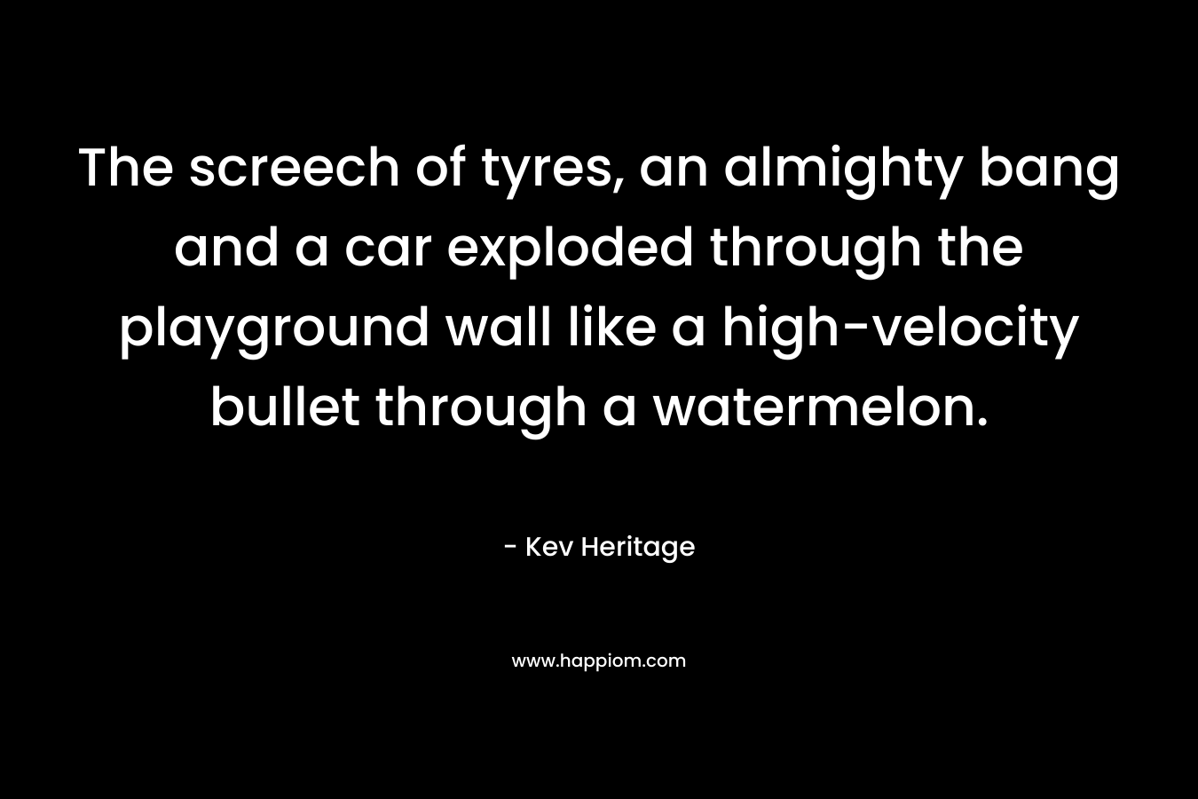 The screech of tyres, an almighty bang and a car exploded through the playground wall like a high-velocity bullet through a watermelon. – Kev Heritage