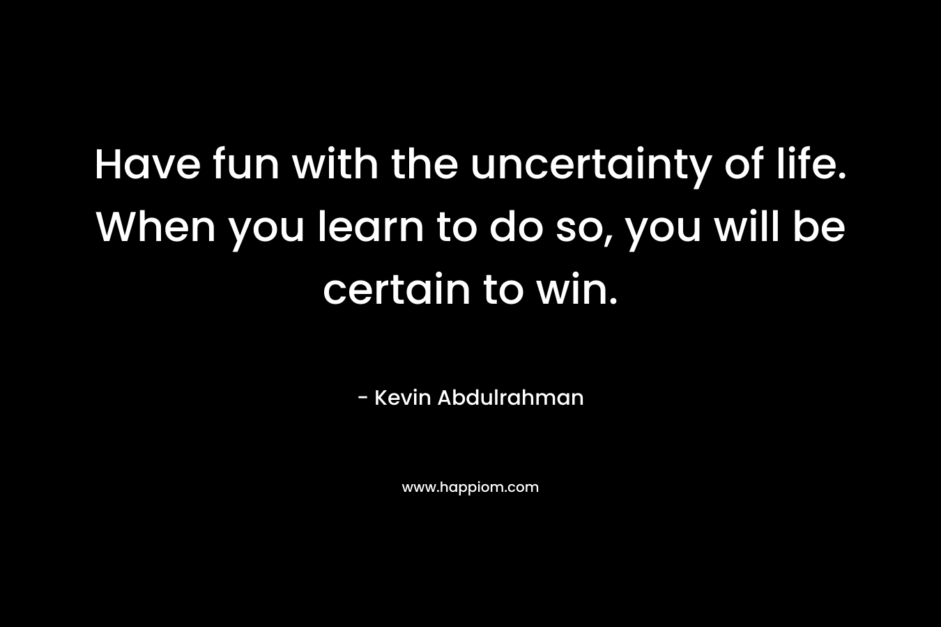 Have fun with the uncertainty of life. When you learn to do so, you will be certain to win.