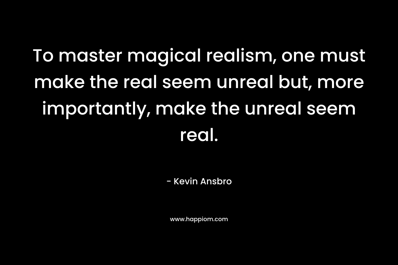 To master magical realism, one must make the real seem unreal but, more importantly, make the unreal seem real.