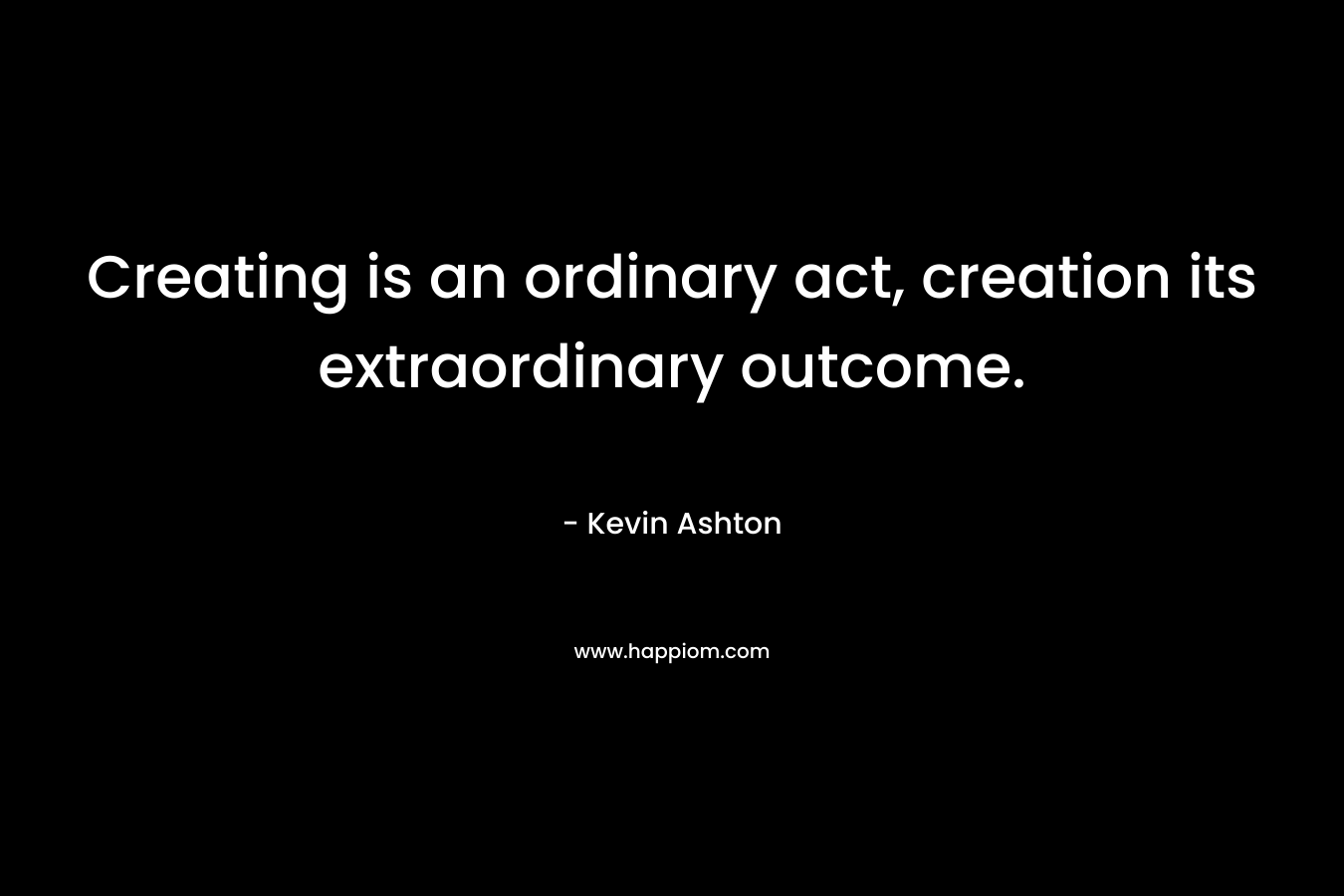 Creating is an ordinary act, creation its extraordinary outcome.