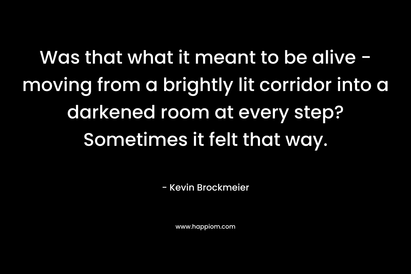 Was that what it meant to be alive – moving from a brightly lit corridor into a darkened room at every step? Sometimes it felt that way. – Kevin Brockmeier
